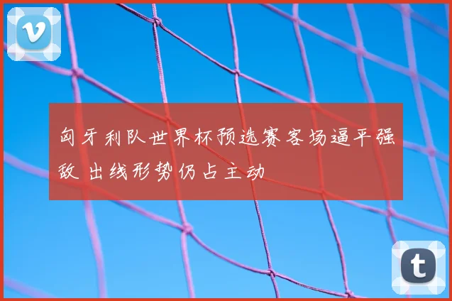 匈牙利队世界杯预选赛客场逼平强敌 出线形势仍占主动