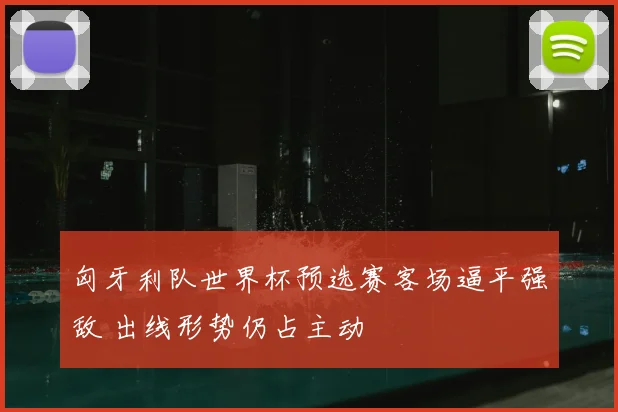 匈牙利队世界杯预选赛客场逼平强敌 出线形势仍占主动
