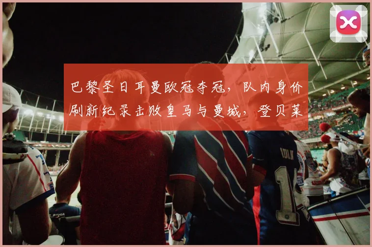 巴黎圣日耳曼欧冠夺冠,队内身价刷新纪录击败皇马与曼城,登贝莱排第五_欧元_球员_内维斯
