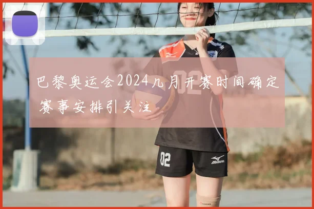 巴黎奥运会2024几月开赛时间确定 赛事安排引关注