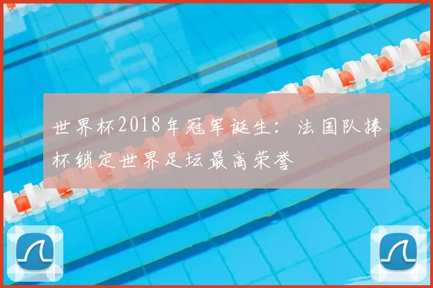 世界杯2018年冠军诞生:法国队捧杯锁定世界足坛最高荣誉