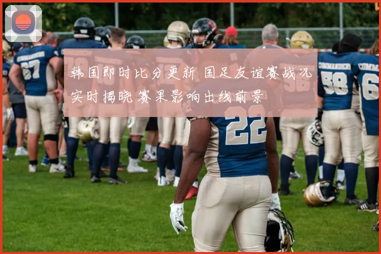 韩国即时比分更新 国足友谊赛战况实时揭晓 赛果影响出线前景